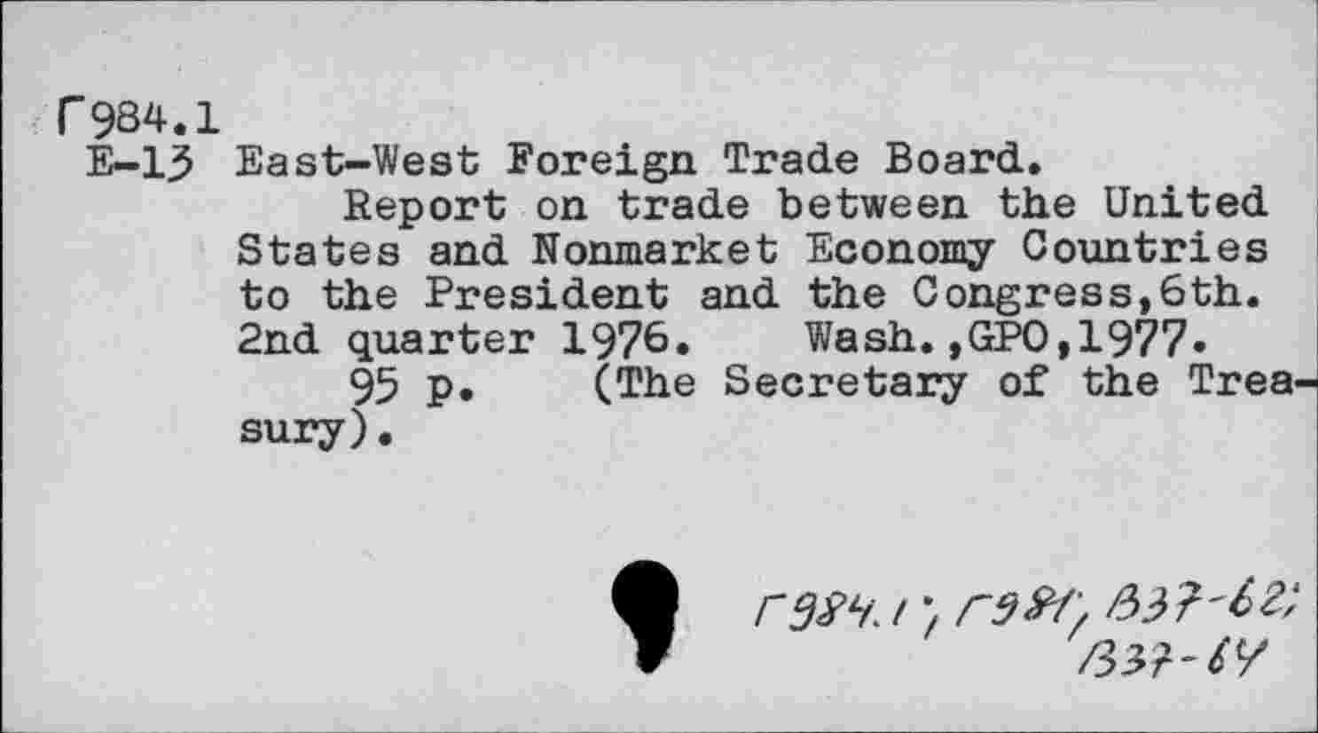 ﻿r984.1
E-13 East-West Foreign Trade Board.
Report on trade between the United States and Nonmarket Economy Countries to the President and the Congress,6th. 2nd quarter 1976. Wash.,GPO,1977»
95 p. (The Secretary of the Trea sury).
r^i. irZ&f',